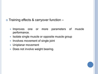  Training effects & carryover function –
 Improves one or more parameters of muscle
performance.
 Isolate single muscle or opposite muscle group
 Involves movement of single joint
 Uniplanar movement
 Does not involve weight bearing.
 