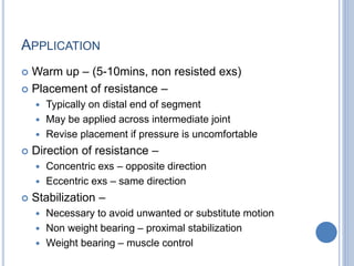 APPLICATION
 Warm up – (5-10mins, non resisted exs)
 Placement of resistance –
 Typically on distal end of segment
 May be applied across intermediate joint
 Revise placement if pressure is uncomfortable
 Direction of resistance –
 Concentric exs – opposite direction
 Eccentric exs – same direction
 Stabilization –
 Necessary to avoid unwanted or substitute motion
 Non weight bearing – proximal stabilization
 Weight bearing – muscle control
 