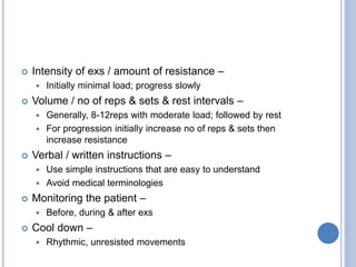  Intensity of exs / amount of resistance –
 Initially minimal load; progress slowly
 Volume / no of reps & sets & rest intervals –
 Generally, 8-12reps with moderate load; followed by rest
 For progression initially increase no of reps & sets then
increase resistance
 Verbal / written instructions –
 Use simple instructions that are easy to understand
 Avoid medical terminologies
 Monitoring the patient –
 Before, during & after exs
 Cool down –
 Rhythmic, unresisted movements
 