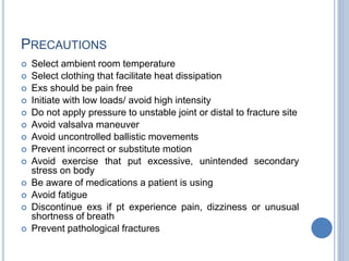 PRECAUTIONS
 Select ambient room temperature
 Select clothing that facilitate heat dissipation
 Exs should be pain free
 Initiate with low loads/ avoid high intensity
 Do not apply pressure to unstable joint or distal to fracture site
 Avoid valsalva maneuver
 Avoid uncontrolled ballistic movements
 Prevent incorrect or substitute motion
 Avoid exercise that put excessive, unintended secondary
stress on body
 Be aware of medications a patient is using
 Avoid fatigue
 Discontinue exs if pt experience pain, dizziness or unusual
shortness of breath
 Prevent pathological fractures
 