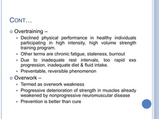 CONT…
 Overtraining –
 Declined physical performance in healthy individuals
participating in high intensity, high volume strength
training program.
 Other terms are chronic fatigue, staleness, burnout
 Due to inadequate rest intervals, too rapid exs
progression, inadequate diet & fluid intake.
 Preventable, reversible phenomenon
 Overwork –
 Termed as overwork weakness
 Progressive deterioration of strength in muscles already
weakened by nonprogressive neuromuscular disease
 Prevention is better than cure
 