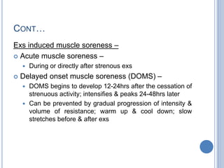 CONT…
Exs induced muscle soreness –
 Acute muscle soreness –
 During or directly after strenous exs
 Delayed onset muscle soreness (DOMS) –
 DOMS begins to develop 12-24hrs after the cessation of
strenuous activity; intensifies & peaks 24-48hrs later
 Can be prevented by gradual progression of intensity &
volume of resistance; warm up & cool down; slow
stretches before & after exs
 