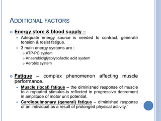 ADDITIONAL FACTORS
 Energy store & blood supply –
 Adequate energy source is needed to contract, generate
tension & resist fatigue.
 3 main energy systems are :
 ATP-PC system
 Anaerobic/glycolytic/lactic acid system
 Aerobic system
 Fatigue – complex phenomenon affecting muscle
performance.
 Muscle (local) fatigue – the diminished response of muscle
to a repeated stimulus-is reflected in progressive decrement
in amplitude of motor unit potential.
 Cardiopulmonary (general) fatigue – diminished response
of an individual as a result of prolonged physical activity.`
 