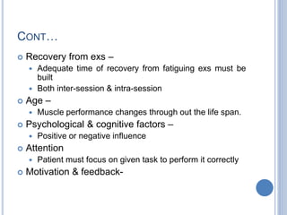 CONT…
 Recovery from exs –
 Adequate time of recovery from fatiguing exs must be
built
 Both inter-session & intra-session
 Age –
 Muscle performance changes through out the life span.
 Psychological & cognitive factors –
 Positive or negative influence
 Attention
 Patient must focus on given task to perform it correctly
 Motivation & feedback-
 
