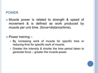 POWER
 Muscle power is related to strength & speed of
movement & is defined as work produced by
muscle per unit time. (force×distance/time).
 Power training –
 By increasing work of muscle for specific time or
reducing time for specific work of muscle.
 Greater the intensity & shorter the time period taken to
generate force – greater the muscle power.
 