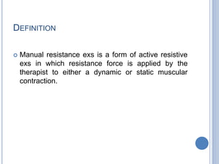 DEFINITION
 Manual resistance exs is a form of active resistive
exs in which resistance force is applied by the
therapist to either a dynamic or static muscular
contraction.
 