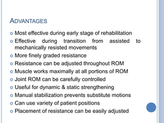 ADVANTAGES
 Most effective during early stage of rehabilitation
 Effective during transition from assisted to
mechanically resisted movements
 More finely graded resistance
 Resistance can be adjusted throughout ROM
 Muscle works maximally at all portions of ROM
 Joint ROM can be carefully controlled
 Useful for dynamic & static strengthening
 Manual stabilization prevents substitute motions
 Can use variety of patient positions
 Placement of resistance can be easily adjusted
 