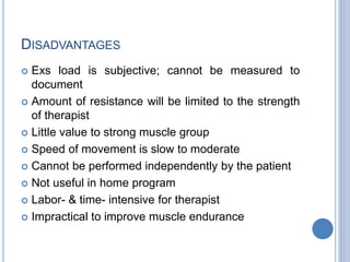 DISADVANTAGES
 Exs load is subjective; cannot be measured to
document
 Amount of resistance will be limited to the strength
of therapist
 Little value to strong muscle group
 Speed of movement is slow to moderate
 Cannot be performed independently by the patient
 Not useful in home program
 Labor- & time- intensive for therapist
 Impractical to improve muscle endurance
 
