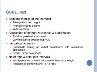GUIDELINES
 Body mechanics of the therapist –
 Table/patient bed height
 Position close to patient
 Wide standing
 Application of manual resistance & stabilization
 Stabilize proximal attachment
 Vary resistance through out ROM
 verbal commands –
 Coordinate timing of verbal commands with resistance
application
 Simple, direct commands
 No of reps & sets; rest intervals –
 No depends on patient’s response & therapist strength
 Adequate rest interval after 8-12 reps
 