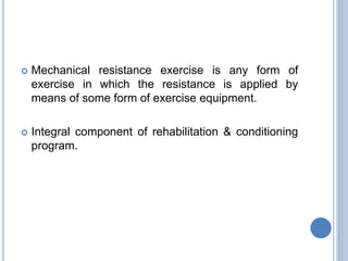  Mechanical resistance exercise is any form of
exercise in which the resistance is applied by
means of some form of exercise equipment.
 Integral component of rehabilitation & conditioning
program.
 