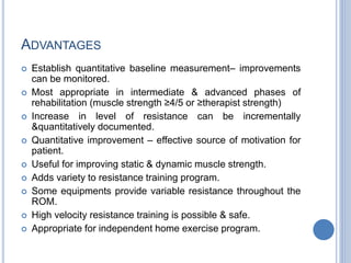 ADVANTAGES
 Establish quantitative baseline measurement– improvements
can be monitored.
 Most appropriate in intermediate & advanced phases of
rehabilitation (muscle strength ≥4/5 or ≥therapist strength)
 Increase in level of resistance can be incrementally
&quantitatively documented.
 Quantitative improvement – effective source of motivation for
patient.
 Useful for improving static & dynamic muscle strength.
 Adds variety to resistance training program.
 Some equipments provide variable resistance throughout the
ROM.
 High velocity resistance training is possible & safe.
 Appropriate for independent home exercise program.
 
