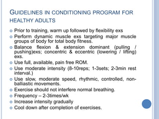 GUIDELINES IN CONDITIONING PROGRAM FOR
HEALTHY ADULTS
 Prior to training, warm up followed by flexibility exs
 Perform dynamic muscle exs targeting major muscle
groups of body for total body fitness.
 Balance flexion & extension dominant (pulling /
pushing)exs; concentric & eccentric (lowering / lifting)
exs.
 Use full, available, pain free ROM.
 Use moderate intensity (8-10reps; 1-3sets; 2-3min rest
interval.)
 Use slow, moderate speed, rhythmic, controlled, non-
balliastic movements.
 Exercise should not interfere normal breathing.
 Frequency – 2-3times/wk
 Increase intensity gradually
 Cool down after completion of exercises.
 