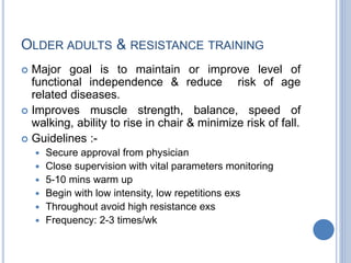 OLDER ADULTS & RESISTANCE TRAINING
 Major goal is to maintain or improve level of
functional independence & reduce risk of age
related diseases.
 Improves muscle strength, balance, speed of
walking, ability to rise in chair & minimize risk of fall.
 Guidelines :-
 Secure approval from physician
 Close supervision with vital parameters monitoring
 5-10 mins warm up
 Begin with low intensity, low repetitions exs
 Throughout avoid high resistance exs
 Frequency: 2-3 times/wk
 