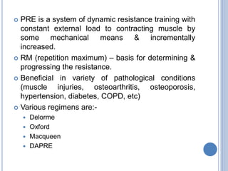  PRE is a system of dynamic resistance training with
constant external load to contracting muscle by
some mechanical means & incrementally
increased.
 RM (repetition maximum) – basis for determining &
progressing the resistance.
 Beneficial in variety of pathological conditions
(muscle injuries, osteoarthritis, osteoporosis,
hypertension, diabetes, COPD, etc)
 Various regimens are:-
 Delorme
 Oxford
 Macqueen
 DAPRE
 