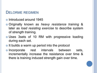 DELORME REGIMEN
 Introduced around 1945
 Originally known as heavy resistance training &
later as load resisting exercise to describe system
of strength training.
 Uses 3sets of 10 RM with progressive loading
during each set.
 It builds a warm up period into the protocol
 Incorporate rest intervals between sets,
incrementally increase the resistance over time &
there is training induced strength gain over time.
 