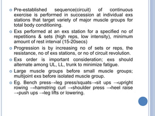  Pre-established sequence(circuit) of continuous
exercise is performed in succession at individual exs
stations that target variety of major muscle groups for
total body conditioning.
 Exs performed at an exs station for a specified no of
repetitions & sets (high reps, low intensity), minimum
amount of rest interval (15-20secs)
 Progression is by increasing no of sets or reps, the
resistance, no of exs stations, or no of circuit revolution.
 Exs order is important consideration; exs should
alternate among UL, LL, trunk to minimize fatigue.
 Large muscle groups before small muscle groups;
multijoint exs before isolated muscle group.
 Eg. Bench press→leg press/squats→sit ups →upright
rowing →hamstring curl →shoulder press →heel raise
→push ups →leg lifts or lowering.
 