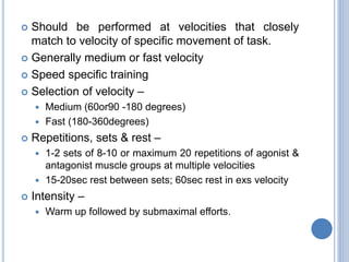  Should be performed at velocities that closely
match to velocity of specific movement of task.
 Generally medium or fast velocity
 Speed specific training
 Selection of velocity –
 Medium (60or90 -180 degrees)
 Fast (180-360degrees)
 Repetitions, sets & rest –
 1-2 sets of 8-10 or maximum 20 repetitions of agonist &
antagonist muscle groups at multiple velocities
 15-20sec rest between sets; 60sec rest in exs velocity
 Intensity –
 Warm up followed by submaximal efforts.
 