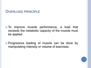 OVERLOAD PRINCIPLE
 To improve muscle performance, a load that
exceeds the metabolic capacity of the muscle must
be applied.
 Progressive loading of muscle can be done by
manipulating intensity or volume of exercises.
 
