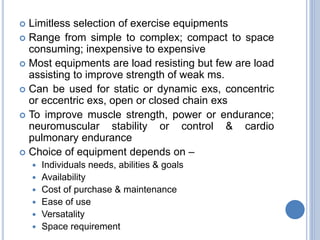  Limitless selection of exercise equipments
 Range from simple to complex; compact to space
consuming; inexpensive to expensive
 Most equipments are load resisting but few are load
assisting to improve strength of weak ms.
 Can be used for static or dynamic exs, concentric
or eccentric exs, open or closed chain exs
 To improve muscle strength, power or endurance;
neuromuscular stability or control & cardio
pulmonary endurance
 Choice of equipment depends on –
 Individuals needs, abilities & goals
 Availability
 Cost of purchase & maintenance
 Ease of use
 Versatality
 Space requirement
 