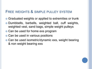 FREE WEIGHTS & SIMPLE PULLEY SYSTEM
 Graduated weights or applied to extremities or trunk
 Dumbbells, barbells, weighted ball, cuff weights,
weighted vest, sand bags, simple weight pulleys
 Can be used for home exs program
 Can be used in various positions
 Can be used isometric/dynamic exs, weight bearing
& non weight bearing exs
 