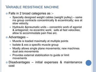 VARIABLE RESISTANCE MACHINE
 Falls in 2 broad categories as :-
 Specially designed weight cables (weight pulley) – same
ms group contracts concentrically & eccentrically; exs at
slow velocity.
 Hydraulic &pneumatic units – concentric work of agonist
& antagonist; no eccentric work; safe at fast velocities;
allow to accommodate pain free arc.
 Advantages –
 Muscle is loaded maximally at multiple points
 Isolate & exs a specific muscle group
 Mostly allows single plane movements; new machines
dual axis movements
 Provides external stabilization to guide or limit
movements
 Disadvantages – initial expenses & maintenance
cost
 