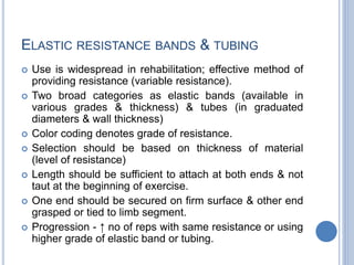 ELASTIC RESISTANCE BANDS & TUBING
 Use is widespread in rehabilitation; effective method of
providing resistance (variable resistance).
 Two broad categories as elastic bands (available in
various grades & thickness) & tubes (in graduated
diameters & wall thickness)
 Color coding denotes grade of resistance.
 Selection should be based on thickness of material
(level of resistance)
 Length should be sufficient to attach at both ends & not
taut at the beginning of exercise.
 One end should be secured on firm surface & other end
grasped or tied to limb segment.
 Progression - ↑ no of reps with same resistance or using
higher grade of elastic band or tubing.
 