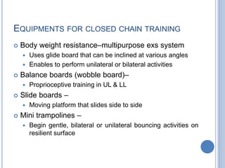 EQUIPMENTS FOR CLOSED CHAIN TRAINING
 Body weight resistance–multipurpose exs system
 Uses glide board that can be inclined at various angles
 Enables to perform unilateral or bilateral activities
 Balance boards (wobble board)–
 Proprioceptive training in UL & LL
 Slide boards –
 Moving platform that slides side to side
 Mini trampolines –
 Begin gentle, bilateral or unilateral bouncing activities on
resilient surface
 