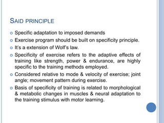 SAID PRINCIPLE
 Specific adaptation to imposed demands
 Exercise program should be built on specificity principle.
 It’s a extension of Wolf’s law.
 Specificity of exercise refers to the adaptive effects of
training like strength, power & endurance, are highly
specific to the training methods employed.
 Considered relative to mode & velocity of exercise; joint
angle; movement pattern during exercise.
 Basis of specificity of training is related to morphological
& metabolic changes in muscles & neural adaptation to
the training stimulus with motor learning.
 