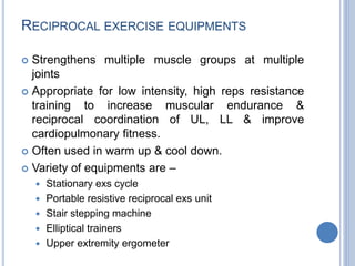 RECIPROCAL EXERCISE EQUIPMENTS
 Strengthens multiple muscle groups at multiple
joints
 Appropriate for low intensity, high reps resistance
training to increase muscular endurance &
reciprocal coordination of UL, LL & improve
cardiopulmonary fitness.
 Often used in warm up & cool down.
 Variety of equipments are –
 Stationary exs cycle
 Portable resistive reciprocal exs unit
 Stair stepping machine
 Elliptical trainers
 Upper extremity ergometer
 