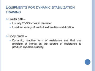 EQUIPMENTS FOR DYNAMIC STABILIZATION
TRAINING
 Swiss ball –
 Usually 20-30inches in diameter
 Used for variety of trunk & extremities stabilization
 Body blade –
 Dynamic, reactive form of resistance exs that use
principle of inertia as the source of resistance to
produce dynamic stability.
 