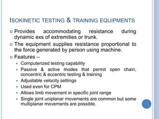 ISOKINETIC TESTING & TRAINING EQUIPMENTS
 Provides accommodating resistance during
dynamic exs of extremities or trunk.
 The equipment supplies resistance proportional to
the force generated by person using machine.
 Features –
 Computerized testing capability
 Passive & active modes that permit open chain,
concentric & eccentric testing & training
 Adjustable velocity settings
 Used even for CPM
 Allows limb movement in specific joint range
 Single joint uniplanar movements are common but some
multiplanar movements are possible.
 