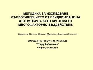 МЕТОДИКА ЗА ИЗСЛЕДВАНЕ
СЪПРОТИВЛЕНИЕТО ОТ ПРИДВИЖВАНЕ НА
   АВТОМОБИЛА КАТО СИСТЕМА ОТ
   МНОГОФАКТОРНО ВЪЗДЕЙСТВИЕ.

   Борислав Бенчев, Павлин Давидов, Веселин Стоянов

          ВИСШЕ ТРАНСПОРТНО УЧИЛИЩЕ
               “Тодор Каблешков”
                София, България
 