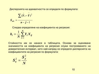 Дисперсията на адекватността се определя по формулата:
                 −    ^
           ∑ (Y i − Y ) 2
 S ад. =
               n − j −1
   Следва определяне на коефициента на регресия:
               N
      1
 bi =
      N
               ∑ Yi X ij
               i =1

Стойността им се нанася в таблицата. Основа за оценяване
значимостта на коефициента на регресия служи построяването на
доверителния интервал, като най-напред се определя дисперсията на
коефициентите на регресия по формулата:

    2
                S2
                 y
   Sв      =
                N
                                                   10
 