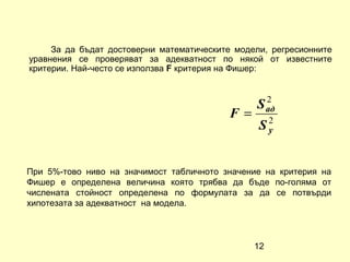 За да бъдат достоверни математическите модели, регресионните
уравнения се проверяват за адекватност по някой от известните
критерии. Най-често се използва F критерия на Фишер:


                                                  2
                                                S ад
                                           F=
                                                 S2
                                                  y



При 5%-тово ниво на значимост табличното значение на критерия на
Фишер е определена величина която трябва да бъде по-голяма от
числената стойност определена по формулата за да се потвърди
хипотезата за адекватност на модела.



                                                12
 