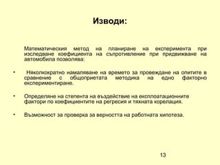 Изводи:


    Математическия метод на планиране на експеримента при
    изследване коефициента на съпротивление при придвижване на
    автомобила позволява:

•    Няколкократно намаляване на времето за провеждане на опитите в
    сравнение с общоприетата методика на едно факторно
    експериментиране.

•   Определяне на степента на въздействие на експлоатационните
    фактори по коефициентите на регресия и тяхната корелация.

•   Възможност за проверка за верността на работната хипотеза.




                                                     13
 