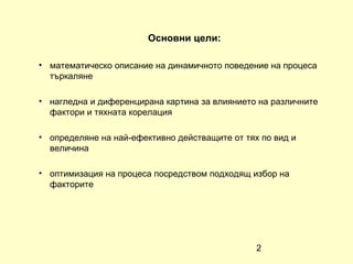 Основни цели:

• математическо описание на динамичното поведение на процеса
  търкаляне

• нагледна и диференцирана картина за влиянието на различните
  фактори и тяхната корелация

• определяне на най-ефективно действащите от тях по вид и
  величина

• оптимизация на процеса посредством подходящ избор на
  факторите




                                                2
 