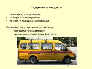 Съдържание на методиката:

•   експериментална установка
•   планиране на експеримента
•   точност на планирания експеримент

Експерименталната установка се състои от:
    – експериментален автомобил
    – система за регистриране на факторите




                                                  3
 
