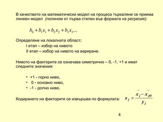 В качеството на математически модел на процеса търкаляне се приема
линеен модел (полином от първа степен във формата на регресия):

      b0 + b1 x1 + b2 x2 + b3 x3 ...
Определяне на локалната област:
    I етап – избор на нивото
    II етап – избор на нивото на вариране.

Нивото на факторите се означава симетрично – 0, -1, +1 и имат
следните значения:

     • +1 - горно ниво,
     • 0 - основно ниво,
     • -1 - долно ниво.
                                                              −        −
                                                              x j − x jO
Кодирането на факторите се извършва по формулата:      xj =
                                                                  yj

                                                   4
 