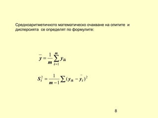 Средноаритметичното математическо очакване на опитите и
дисперсията се определят по формулите:




              1 m
           y = ∑ yik
              m i =1

                    1              −
          S i2   =
                   m −1
                        ∑ ( y ik − y i ) 2




                                               8
 
