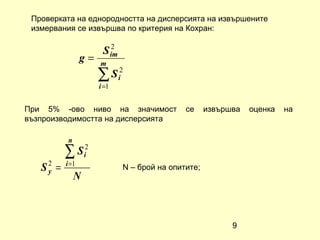 Проверката на еднородността на дисперсията на извършените
 измервания се извършва по критерия на Кохран:

                         2
                       S im
                 g=   m
                      ∑ S i2
                      i =1


При 5% -ово ниво на значимост                 се     извършва   оценка   на
възпроизводимостта на дисперсията

           n
          ∑ S i2
          i =1
   S2 =
    y                         N – брой на опитите;
               N



                                                           9
 