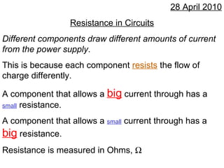 28 April 2010 Resistance in Circuits Different components draw different amounts of current from the power supply . This is because each component  resists  the flow of charge differently. A component that allows a  big  current through has a  small  resistance. A component that allows a  small  current through has a  big  resistance. Resistance is measured in Ohms,   