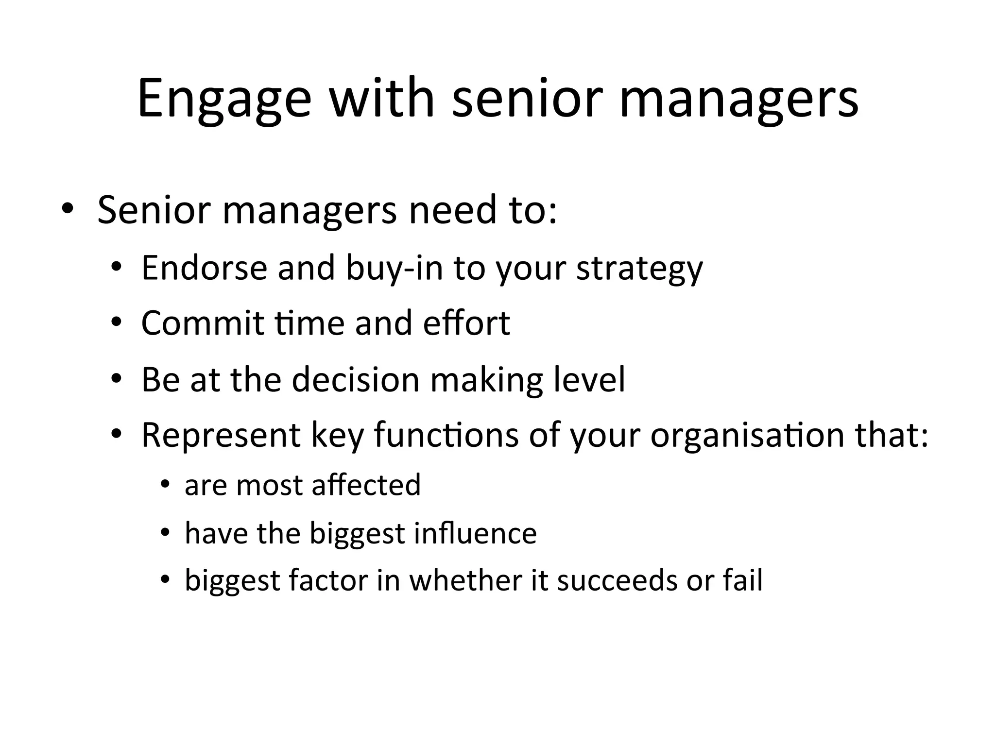 Engage	
  with	
  senior	
  managers	
  
•  Senior	
  managers	
  need	
  to:	
  
•  Endorse	
  and	
  buy-­‐in	
  to	
  your	
  strategy	
  
•  Commit	
  Fme	
  and	
  eﬀort	
  
•  Be	
  at	
  the	
  decision	
  making	
  level	
  
•  Represent	
  key	
  funcFons	
  of	
  your	
  organisaFon	
  that:	
  
•  are	
  most	
  aﬀected	
  
•  have	
  the	
  biggest	
  inﬂuence	
  	
  
•  biggest	
  factor	
  in	
  whether	
  it	
  succeeds	
  or	
  fail	
  
 