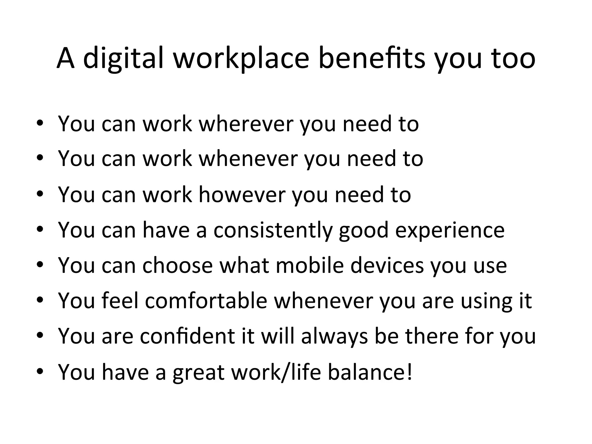 A	
  digital	
  workplace	
  beneﬁts	
  you	
  too	
  
•  You	
  can	
  work	
  wherever	
  you	
  need	
  to	
  
•  You	
  can	
  work	
  whenever	
  you	
  need	
  to	
  
•  You	
  can	
  work	
  however	
  you	
  need	
  to	
  
•  You	
  can	
  have	
  a	
  consistently	
  good	
  experience	
  
•  You	
  can	
  choose	
  what	
  mobile	
  devices	
  you	
  use	
  
•  You	
  feel	
  comfortable	
  whenever	
  you	
  are	
  using	
  it	
  
•  You	
  are	
  conﬁdent	
  it	
  will	
  always	
  be	
  there	
  for	
  you	
  
•  You	
  have	
  a	
  great	
  work/life	
  balance!	
  
 