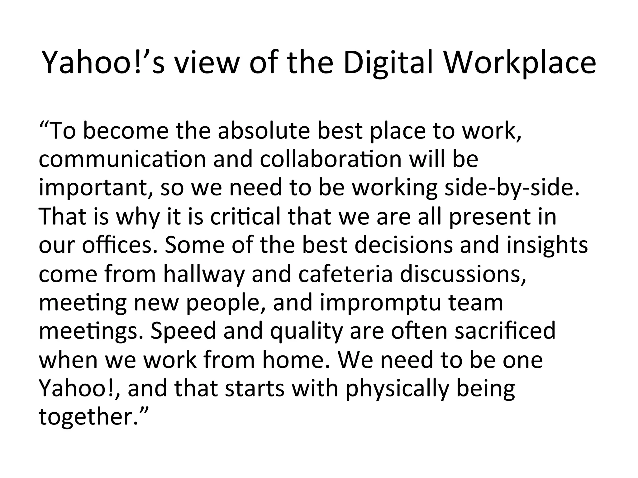 Yahoo!’s	
  view	
  of	
  the	
  Digital	
  Workplace	
  
“To	
  become	
  the	
  absolute	
  best	
  place	
  to	
  work,	
  
communicaFon	
  and	
  collaboraFon	
  will	
  be	
  
important,	
  so	
  we	
  need	
  to	
  be	
  working	
  side-­‐by-­‐side.	
  
That	
  is	
  why	
  it	
  is	
  criFcal	
  that	
  we	
  are	
  all	
  present	
  in	
  
our	
  oﬃces.	
  Some	
  of	
  the	
  best	
  decisions	
  and	
  insights	
  
come	
  from	
  hallway	
  and	
  cafeteria	
  discussions,	
  
meeFng	
  new	
  people,	
  and	
  impromptu	
  team	
  
meeFngs.	
  Speed	
  and	
  quality	
  are	
  oen	
  sacriﬁced	
  
when	
  we	
  work	
  from	
  home.	
  We	
  need	
  to	
  be	
  one	
  
Yahoo!,	
  and	
  that	
  starts	
  with	
  physically	
  being	
  
together.”	
  
 