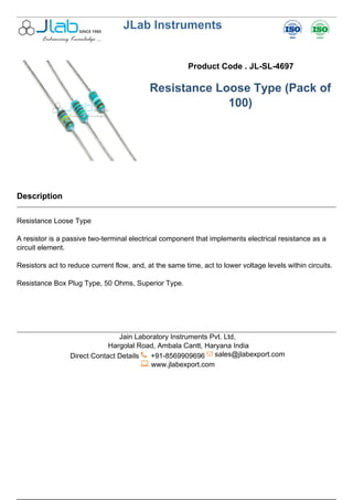 JLab Instruments
Product Code . JL-SL-4697
Resistance Loose Type (Pack of
100)
Description
Resistance Loose Type
A resistor is a passive two-terminal electrical component that implements electrical resistance as a
circuit element.
Resistors act to reduce current flow, and, at the same time, act to lower voltage levels within circuits.
Resistance Box Plug Type, 50 Ohms, Superior Type.
Jain Laboratory Instruments Pvt. Ltd,
Hargolal Road, Ambala Cantt, Haryana India
Direct Contact Details +91-8569909696 sales@jlabexport.com
www.jlabexport.com
Powered by TCPDF (www.tcpdf.org)
 