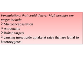 Formulations that could deliver high dosages on-target 
Formulations that could deliver high dosages on-target 
include 
include 
Microencapsulation 
Attractants 
Baited targets 
causing insecticide uptake at rates that are lethal to 
heterozygotes. 
Microencapsulation 
Attractants 
Baited targets 
causing insecticide uptake at rates that are lethal to 
heterozygotes. 
 