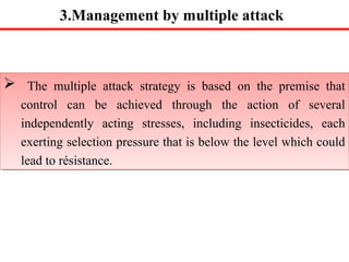 3.Management by multiple attack 
 The multiple attack strategy is based on the premise that 
control can be achieved through the action of several 
independently acting stresses, including insecticides, each 
exerting selection pressure that is below the level which could 
lead to résistance. 
 The multiple attack strategy is based on the premise that 
control can be achieved through the action of several 
independently acting stresses, including insecticides, each 
exerting selection pressure that is below the level which could 
lead to résistance. 
 