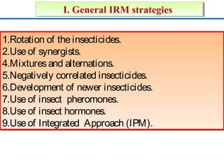 II.. GGeenneerraall IIRRMM ssttrraatteeggiieess 
1.Rotation of the insecticides. 
2.Use of synergists. 
4.Mixtures and alternations. 
5.Negatively correlated insecticides. 
6.Development of newer insecticides. 
7.Use of insect pheromones. 
8.Use of insect hormones. 
9.Use of Integrated Approach (IPM). 
1.Rotation insecticides. 
2.Use of synergists. 
4.Mixtures alternations. 
5.Negatively correlated insecticides. 
6.Development of newer insecticides. 
7.Use of insect pheromones. 
8.Use of insect hormones. 
9.Use of Integrated Approach (IPM). 
 