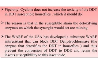 Piperonyl Cyclone does not increase the toxicity of the DDT 
in DDT susceptible houseflies , which it should do. 
The reason is that in the susceptible strain the detoxifying 
enzymes on which the synergist would act are missing. 
The WARF of the USA has developed a substance WARF 
antiresistant that can block DDT Dehydrochlorinase (the 
enzyme that detoxifies the DDT in houseflies ) and thus 
prevent the conversion of DDT to DDE and retain the 
insects susceptiblility to this insecticide. 
Piperonyl Cyclone does not increase the toxicity of the DDT 
in DDT susceptible houseflies , which it should do. 
The reason is that in the susceptible strain the detoxifying 
enzymes on which the synergist would act are missing. 
The WARF of the USA has developed a substance WARF 
antiresistant that can block DDT Dehydrochlorinase (the 
enzyme that detoxifies the DDT in houseflies ) and thus 
prevent the conversion of DDT to DDE and retain the 
insects susceptiblility to this insecticide. 
 