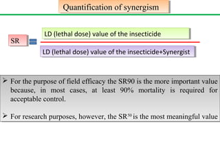 Quantification Quantification ooff ssyynneerrggiissmm 
SSRR 
LLDD ( (leletthhaal ld doossee)) v vaaluluee o off t thhee i ninsseecctticicididee 
LLDD ( (leletthhaal ld doossee)) v vaaluluee o off t thhee i ninsseecctticicididee++SSyynneerrggisistt 
 For the purpose of field efficacy the SR90 is the more important value 
because, in most cases, at least 90% mortality is required for 
acceptable control. 
 For research purposes, however, the SR50 is the most meaningful value 
 For the purpose of field efficacy the SR90 is the more important value 
because, in most cases, at least 90% mortality is required for 
acceptable control. 
 For research purposes, however, the SR50 is the most meaningful value 
 
